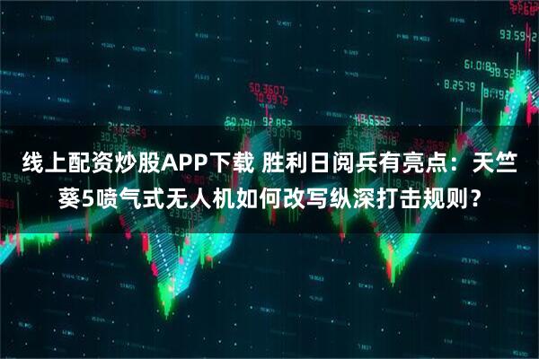 线上配资炒股APP下载 胜利日阅兵有亮点：天竺葵5喷气式无人机如何改写纵深打击规则？