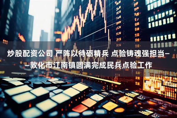 炒股配资公司 严阵以待砺精兵 点验铸魂强担当——敦化市江南镇圆满完成民兵点验工作
